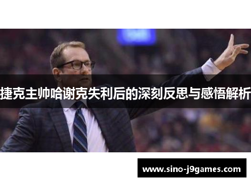 捷克主帅哈谢克失利后的深刻反思与感悟解析