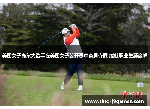 美国女子高尔夫选手在美国女子公开赛中奋勇夺冠 成就职业生涯巅峰 美国女子高尔夫选手在美国女子公开赛中奋勇夺冠 成就职业生涯巅峰