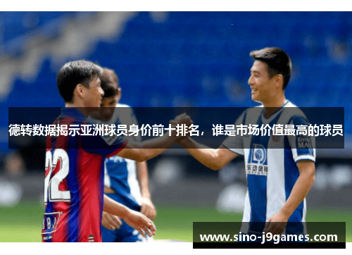 德转数据揭示亚洲球员身价前十排名，谁是市场价值最高的球员