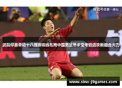 武磊停赛牵动十八强赛锋线布局中国男足急求变考验进攻新组合火力 武磊停赛牵动十八强赛锋线布局中国男足急求变考验进攻新组合火力